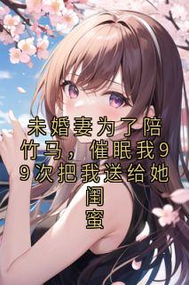 未婚妻为了陪竹马，催眠我99次把我送给她闺蜜